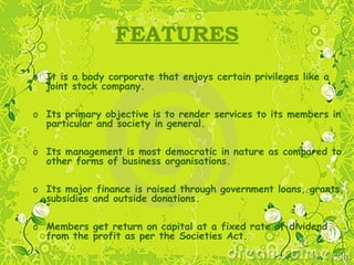 FEATURES
o It is a body corporate that enjoys certain privileges like a
joint stock company.
o Its primary objective is to render services to its members in
particular and society in general.
o Its management is most democratic in nature as compared to
other forms of business organisations.
o Its major finance is raised through government loans, grants,
subsidies and outside donations.
o Members get return on capital at a fixed rate of dividend
from the profit as per the Societies Act.
 