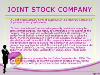 JOINT STOCK COMPANY
A Joint Stock Company form of organisation is a voluntary association
of persons to carry on business.
It is an association of persons who generally contribute money for
some common purpose. The money so contributed is the capital of the
company. The persons who contribute capital are its members. The
proportion of capital to which each member is entitled is called his
share, therefore members of a joint stock company are known as
shareholders and the capital of the company is known as share capital.
The total share capital is divided into a number of units known as
‘shares’. You may have heard of the names of joint stock companies like
Tata Iron & Steel Co. Limited, Hindustan Lever Limited, Reliance
Industries Limited, Steel Authority of India Limited, Ponds India
Limited etc.
The companies are governed by the Indian Companies Act, 1956. The
Act defines a company as an artificial person created by law, having
separate entity, with perpetual succession and a common seal.
 
