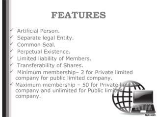 FEATURES
 Artificial Person.
 Separate legal Entity.
 Common Seal.
 Perpetual Existence.
 Limited liability of Members.
 Transferability of Shares.
 Minimum membership– 2 for Private limited
company for public limited company.
 Maximum membership – 50 for Private limited
company and unlimited for Public limited
company.
 