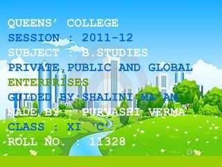 QUEENS’ COLLEGE
SESSION : 2011-12
SUBJECT : B.STUDIES
PRIVATE,PUBLIC AND GLOBAL
ENTERPRISES
GUIDED BY:SHALINI MA’AM
MADE BY : PURVASHI VERMA
CLASS : XI ‘C’
ROLL NO. : 11328
 