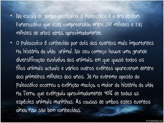 Na escala de tempo geológico, o Paleozóico é a era do éon Fanerozóico que está compreendida entre 540 milhões e 245 milhões de anos atrás, aproximadamente.  O Paleozoico é conhecido por dois dos eventos mais importantes na história da vida animal. No seu começo houve uma grande diversificação evolutiva dos animais, em que quase todos os filos animais actuais e vários outros extintos apareceram dentro dos primeiros milhões dos anos. Já no extremo oposto do Paleozóico ocorreu a extinção maciça, a maior da história da vida na Terra, que extinguiu aproximadamente 90% de todas as espécies animais marinhas. As causas de ambos estes eventos ainda não são bem conhecidas.  