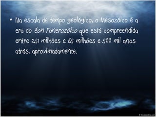 Na escala de tempo geológico, o Mesozóico é a era do  éon   Fanerozóico  que está compreendida entre 251 milhões e 65 milhões e 500 mil anos atrás, aproximadamente.  