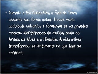 Durante a Era Cenozóica, a face da Terra assumiu sua forma actual. Houve muita actividade vulcânica e formaram-se os grandes maciços montanhosos do mundo, como os Andes, os Alpes e o Himalaia. A vida animal transformou-se lentamente no que hoje se conhece. 