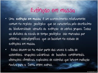 Uma  extinção em massa  é um acontecimento relativamente comum no registo geológico que se caracteriza pelo decréscimo da biodiversidade através da extinção de vários grupos. Todas as divisões da escala de tempo geológico são marcadas por critérios estratigráficos que se baseiam no estudo de extinções em massa.    Estas devem-se na maior parte das vezes à caída de  asteróides, erupções vulcânicas de basaltos continentais, alterações climáticas, explosões de estrelas que lancem radiação nociva para a Terra, entre outras.  Extinção em massa 