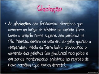 Glaciação As  glaciações  são fenómenos climáticos que ocorrem ao longo da história do planeta Terra. Como o próprio nome sugere, são períodos de frio intenso, dentro de uma era do gelo, quando a temperatura média da Terra baixa, provocando o aumento das geleiras (ou glaciares) nos pólos e em zonas montanhosas, próximas às regiões de neve perpétua (que nunca derrete). 