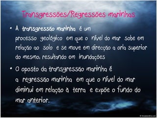 Transgressões/Regressões marinhas A  transgressão marinha  é um processo geológico em que o nível do mar sobe em relação ao solo e se move em direcção a orla superior do mesmo, resultando em inundações  O oposto da transgressão marinha é a regressão marinha em que o nível do mar diminui em relação à terra e expõe o fundo do mar anterior. 