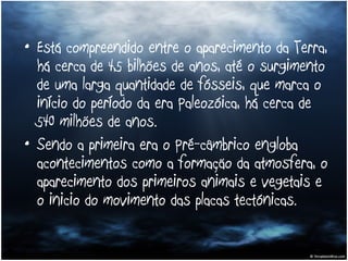 Está compreendido entre o aparecimento da Terra, há cerca de 4,5 bilhões de anos, até o surgimento de uma larga quantidade de fósseis, que marca o início do período da era Paleozóica, há cerca de 540 milhões de anos. Sendo a primeira era o Pré-câmbrico engloba acontecimentos como a formação da atmosfera, o aparecimento dos primeiros animais e vegetais e o inicio do movimento das placas tectónicas. 
