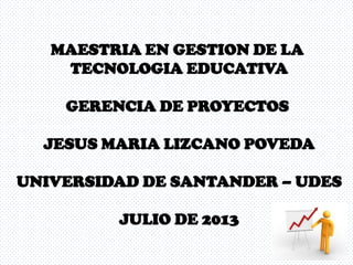 MAESTRIA EN GESTION DE LA
TECNOLOGIA EDUCATIVA
GERENCIA DE PROYECTOS
JESUS MARIA LIZCANO POVEDA
UNIVERSIDAD DE SANTANDER – UDES
JULIO DE 2013
 