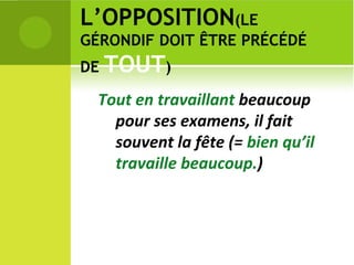 L’OPPOSITION (LE GÉRONDIF DOIT ÊTRE PRÉCÉDÉ DE  TOUT ) Tout en travaillant  beaucoup pour ses examens, il fait souvent la fête (=  bien qu’il travaille beaucoup. ) 
