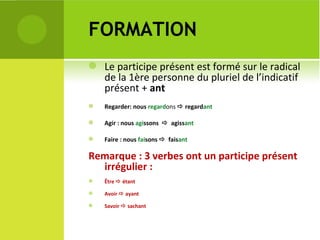 FORMATION Le participe présent est formé sur le radical de la 1ère personne du pluriel de l’indicatif présent +  ant Regarder: nous  regard ons    regard ant Agir : nous  agi ssons     agiss ant Faire : nous  fai sons     fais ant Remarque : 3 verbes ont un participe présent irrégulier :  Être    étant Avoir    ayant Savoir    sachant  