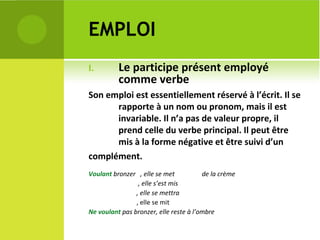 EMPLOI Le participe présent employé comme verbe  Son emploi est essentiellement réservé à l’écrit. Il se rapporte à un nom ou pronom, mais il est invariable. Il n’a pas de valeur propre, il prend celle du verbe principal. Il peut être mis à la forme négative et être suivi d’un complément. Voulant  bronzer  , elle se met  de la crème  , elle s’est mis  , elle se mettra , elle se mit  Ne voulant  pas bronzer, elle reste à l’ombre 