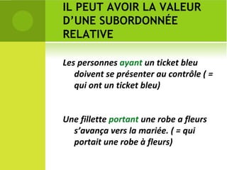 IL PEUT AVOIR LA VALEUR D’UNE SUBORDONNÉE RELATIVE Les personnes  ayant  un ticket bleu doivent se présenter au contrôle ( = qui ont un ticket bleu) Une fillette  portant  une robe a fleurs s’avança vers la mariée. ( = qui portait une robe à fleurs) 
