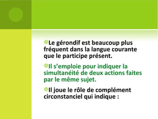 Le gérondif est beaucoup plus fréquent dans la langue courante que le participe présent.  Il s’emploie pour indiquer la simultanéité de deux actions faites par le même sujet. Il joue le rôle de complément circonstanciel qui indique :  