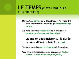 LE TEMPS  (C’EST L’EMPLOI LE PLUS FRÉQUENT) Mercredi,  en sortant  de la bibliothèque ,  j’ai rencontré deux camarades d’université .  (=  au moment où je sortais. ) Elle aime travailler  en écoutant  de la musique. (=  pendant qu’elle écoute de la musique )  Quand on veut insister sur la durée, le gérondif est précédé de  tout. Elle aime travailler  tout   en écoutant  de la musique.  Avec cette méthode les enfants apprennent  tout en jouant. ( = et en même temps ils jouent) 