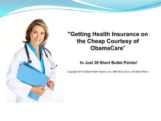 "Getting Health Insurance on
the Cheap Courtesy of
ObamaCare"
In Just 39 Short Bullet Points!
Copyright 2013 Global Health Options, Inc. DBA Riczo & Co. and Steve Riczo
 