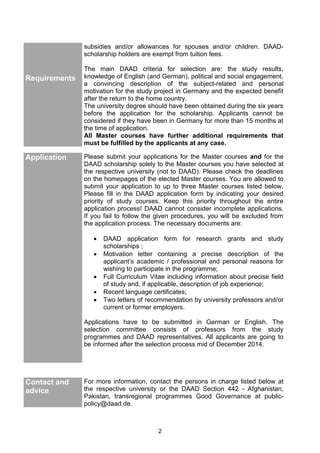 2
subsidies and/or allowances for spouses and/or children. DAAD-
scholarship holders are exempt from tuition fees.
Requirements
The main DAAD criteria for selection are: the study results,
knowledge of English (and German), political and social engagement,
a convincing description of the subject-related and personal
motivation for the study project in Germany and the expected benefit
after the return to the home country.
The university degree should have been obtained during the six years
before the application for the scholarship. Applicants cannot be
considered if they have been in Germany for more than 15 months at
the time of application.
All Master courses have further additional requirements that
must be fulfilled by the applicants at any case.
Application Please submit your applications for the Master courses and for the
DAAD scholarship solely to the Master courses you have selected at
the respective university (not to DAAD). Please check the deadlines
on the homepages of the elected Master courses. You are allowed to
submit your application to up to three Master courses listed below.
Please fill in the DAAD application form by indicating your desired
priority of study courses. Keep this priority throughout the entire
application process! DAAD cannot consider incomplete applications.
If you fail to follow the given procedures, you will be excluded from
the application process. The necessary documents are:
 DAAD application form for research grants and study
scholarships ;
 Motivation letter containing a precise description of the
applicant’s academic / professional and personal reasons for
wishing to participate in the programme;
 Full Curriculum Vitae including information about precise field
of study and, if applicable, description of job experience;
 Recent language certificates;
 Two letters of recommendation by university professors and/or
current or former employers.
Applications have to be submitted in German or English. The
selection committee consists of professors from the study
programmes and DAAD representatives. All applicants are going to
be informed after the selection process mid of December 2014.
Contact and
advice
For more information, contact the persons in charge listed below at
the respective university or the DAAD Section 442 - Afghanistan,
Pakistan, transregional programmes Good Governance at public-
policy@daad.de.
 
