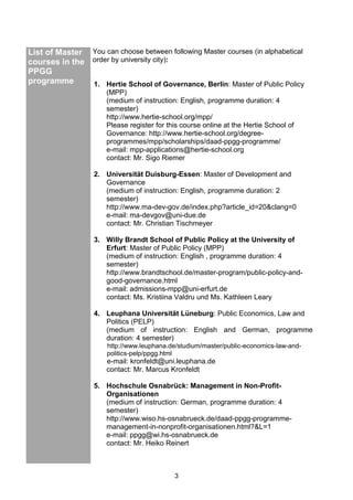 3
List of Master
courses in the
PPGG
programme
You can choose between following Master courses (in alphabetical
order by university city):
1. Hertie School of Governance, Berlin: Master of Public Policy
(MPP)
(medium of instruction: English, programme duration: 4
semester)
http://www.hertie-school.org/mpp/
Please register for this course online at the Hertie School of
Governance: http://www.hertie-school.org/degree-
programmes/mpp/scholarships/daad-ppgg-programme/
e-mail: mpp-applications@hertie-school.org
contact: Mr. Sigo Riemer
2. Universität Duisburg-Essen: Master of Development and
Governance
(medium of instruction: English, programme duration: 2
semester)
http://www.ma-dev-gov.de/index.php?article_id=20&clang=0
e-mail: ma-devgov@uni-due.de
contact: Mr. Christian Tischmeyer
3. Willy Brandt School of Public Policy at the University of
Erfurt: Master of Public Policy (MPP)
(medium of instruction: English , programme duration: 4
semester)
http://www.brandtschool.de/master-program/public-policy-and-
good-governance.html
e-mail: admissions-mpp@uni-erfurt.de
contact: Ms. Kristiina Valdru und Ms. Kathleen Leary
4. Leuphana Universität Lüneburg: Public Economics, Law and
Politics (PELP)
(medium of instruction: English and German, programme
duration: 4 semester)
http://www.leuphana.de/studium/master/public-economics-law-and-
politics-pelp/ppgg.html
e-mail: kronfeldt@uni.leuphana.de
contact: Mr. Marcus Kronfeldt
5. Hochschule Osnabrück: Management in Non-Profit-
Organisationen
(medium of instruction: German, programme duration: 4
semester)
http://www.wiso.hs-osnabrueck.de/daad-ppgg-programme-
management-in-nonprofit-organisationen.html?&L=1
e-mail: ppgg@wi.hs-osnabrueck.de
contact: Mr. Heiko Reinert
 