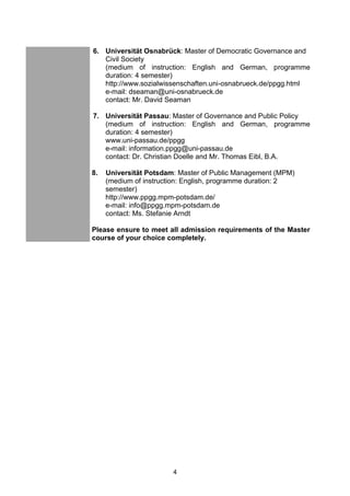 4
6. Universität Osnabrück: Master of Democratic Governance and
Civil Society
(medium of instruction: English and German, programme
duration: 4 semester)
http://www.sozialwissenschaften.uni-osnabrueck.de/ppgg.html
e-mail: dseaman@uni-osnabrueck.de
contact: Mr. David Seaman
7. Universität Passau: Master of Governance and Public Policy
(medium of instruction: English and German, programme
duration: 4 semester)
www.uni-passau.de/ppgg
e-mail: information.ppgg@uni-passau.de
contact: Dr. Christian Doelle and Mr. Thomas Eibl, B.A.
8. Universität Potsdam: Master of Public Management (MPM)
(medium of instruction: English, programme duration: 2
semester)
http://www.ppgg.mpm-potsdam.de/
e-mail: info@ppgg.mpm-potsdam.de
contact: Ms. Stefanie Arndt
Please ensure to meet all admission requirements of the Master
course of your choice completely.
 