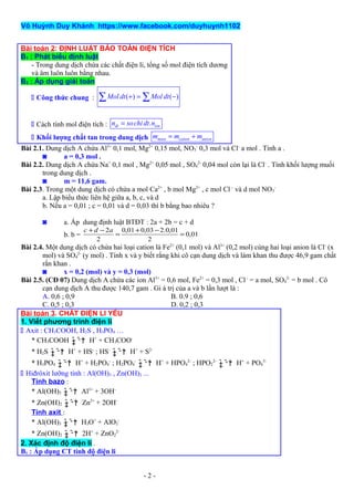 Võ Huỳnh Duy Khánh https://www.facebook.com/duyhuynh1102
Bài toán 2: ĐỊNH LUẬT BẢO TOÀN ĐIỆN TÍCH
B1 : Phát biểu định luật
- Trong dung dịch chứa các chất điện li, tổng số mol điện tích dương
và âm luôn luôn bằng nhau.
B2 : Áp dụng giải toán
 Công thức chung : ( ) ( )Mol dt Mol dt+ = −∑ ∑
 Cách tính mol điện tích : .dt ionn sochidt n=
 Khối lượng chất tan trong dung dịch muoi cation anionm m m= +
Bài 2.1. Dung dịch A chứa Al3+
0,1 mol, Mg2+
0,15 mol, NO3
-
0,3 mol và Cl-
a mol . Tính a .
◙ a = 0,3 mol .
Bài 2.2. Dung dịch A chứa Na+
0,1 mol , Mg2+
0,05 mol , SO4
2-
0,04 mol còn lại là Cl-
. Tính khối lượng muối
trong dung dịch .
◙ m = 11,6 gam.
Bài 2.3. Trong một dung dịch có chứa a mol Ca2+
, b mol Mg2+
, c mol Cl–
và d mol NO3
-
a. Lập biểu thức liên hệ giữa a, b, c, và d
b. Nếu a = 0,01 ; c = 0,01 và d = 0,03 thì b bằng bao nhiêu ?
◙ a. Áp dung định luật BTĐT : 2a + 2b = c + d
b. b = 01,0
2
01,0.203,001,0
2
2
=
−+
=
−+ adc
Bài 2.4. Một dung dịch có chứa hai loại cation là Fe2+
(0,1 mol) và Al3+
(0,2 mol) cùng hai loại anion là Cl-
(x
mol) và SO4
2-
(y mol) . Tính x và y biết rằng khi cô cạn dung dịch và làm khan thu được 46,9 gam chất
rắn khan .
◙ x = 0,2 (mol) và y = 0,3 (mol)
Bài 2.5. (CĐ 07) Dung dịch A chứa các ion Al3+
= 0,6 mol, Fe2+
= 0,3 mol , Cl -
= a mol, SO4
2-
= b mol . Cô
cạn dung dịch A thu được 140,7 gam . Gi á trị của a và b lần lượt là :
A. 0,6 ; 0,9 B. 0.9 ; 0,6
C. 0,5 ; 0,3 D. 0,2 ; 0,3
Bài toán 3. CHẤT ĐIỆN LI YẾU
1. Viết phương trình điện li
 Axit : CH3COOH, H2S , H3PO4 …
* CH3COOH ˆ ˆ †‡ ˆ ˆ H+
+ CH3COO-
* H2S ˆ ˆ †‡ ˆ ˆ H+
+ HS-
; HS-
ˆ ˆ †‡ ˆ ˆ H+
+ S2-
* H3PO4 ˆ ˆ †‡ ˆ ˆ H+
+ H2PO4
-
; H2PO4
-
ˆ ˆ †‡ ˆ ˆ H+
+ HPO4
2-
; HPO2
2-
ˆ ˆ †‡ ˆ ˆ H+
+ PO4
3-
 Hiđrôxit lưỡng tính : Al(OH)3 , Zn(OH)2 ...
Tính bazo :
* Al(OH)3 ˆ ˆ †‡ ˆ ˆ Al3+
+ 3OH-
* Zn(OH)2 ˆ ˆ †‡ ˆ ˆ Zn2+
+ 2OH-
Tính axit :
* Al(OH)3 ˆ ˆ †‡ ˆ ˆ H3O+
+ AlO2
-
* Zn(OH)2 ˆ ˆ †‡ ˆ ˆ 2H+
+ ZnO2
2-
2. Xác định độ điện li .
B1 : Áp dụng CT tính độ điện li
- 2 -
 