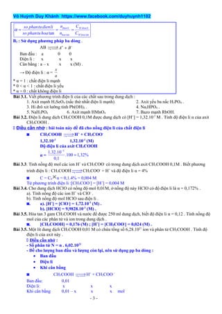 Võ Huỳnh Duy Khánh https://www.facebook.com/duyhuynh1102
tan tantan
dienli M dienli
hoa M hoa
n Cso phantudienli
so phantuhoa n C
α = = =
B2 : Sử dụng phương pháp ba dòng .
AB A B+ −→ +¬ 
Ban đầu : a 0 0
Điện li : x x x
Cân bằng : a – x x x (M) .
→ Độ điện li : α =
x
a
* α = 1 : chất điện li mạnh
* 0 < α < 1 : chất điện li yếu
* α = 0 : chất không điện li
Bài 3.1. Viết phương trình điện li của các chất sau trong dung dịch :
1. Axit mạnh H2SeO4 (nấc thứ nhất điện li mạnh) 2. Axit yếu ba nấc H3PO4 .
3. Hi đrô xit lưỡng tính Pb(OH)2 . 4. Na2HPO4 .
5. NaH2PO4 6. Axít mạnh HMnO4 7. Bazo mạnh RbOH.
Bài 3.2. Điện li dung dịch CH3COOH 0,1M được dung dịch có [H+
] = 1,32.10-3
M . Tính độ điện li α của axit
CH3COOH .
 Điều cần nhớ : bài toán này đề đã cho nồng điện li của chất điện li
◙ CH3COOH →¬  H+
+ CH3COO-
1,32.10-3
1,32.10-3
(M)
Độ điện li của axit CH3COOH
α =
3
1.32.10
.100 1,32%
0,1
−
=
Bài 3.3. Tính nồng độ mol các ion H+
và CH3COO-
có trong dung dịch axit CH3COOH 0,1M . Biết phương
trình điện li : CH3COOH →¬  CH3COO-
+ H+
và độ điện li α = 4%
◙ C = C0
×α = 0,1.4% = 0,004 M
Từ phương trình điện li :[CH3COO-
] = [H+
] = 0,004 M
Bài 3.4. Cho dung dịch HClO có nồng độ mol 0,01M, ở nồng độ này HClO có độ điện li là α = 0,172% .
a). Tính nồng độ các ion H+
và ClO-
.
b). Tính nồng độ mol HClO sau điện li .
◙. a). [H+
] = [ClO-
] = 1,72.10-5
(M) .
b). [HClO] = 9,9828.10-3
(M) .
Bài 3.5. Hòa tan 3 gam CH3COOH và nước để được 250 ml dung dịch, biết độ điện li α = 0,12 . Tính nồng độ
mol của các phân tử và ion trong dung dịch .
◙. [CH3COOH] = 0,176 (M) ; [H+
] = [CH3COO-
] = 0,024 (M) .
Bài 3.5. Một lít dung dịch CH3COOH 0,01 M có chứa tổng số 6,28.1021
ion và phân tử CH3COOH . Tính độ
điện li của axit này .
 Điều cần nhớ :
- Số phân tử N = n . 6,02.1023
- Đề cho lượng ban đầu và lượng còn lại, nên sử dụng pp ba dòng :
• Ban đầu
• Điện li
• Khi cân bằng
◙ CH3COOH →¬  H+
+ CH3COO –
Ban đầu: 0,01
Điện li: x x x
Khi cân bằng 0,01 – x x x mol
- 3 -
 
