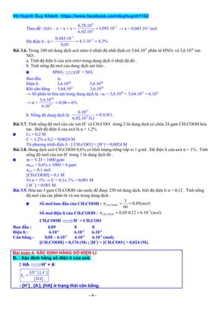 Võ Huỳnh Duy Khánh https://www.facebook.com/duyhuynh1102
Theo đề : 0,01 – x + x + x =
21
2
23
6,28.10
1,043.10
6,02.10
−
= → x = 0,043.10-2
mol
Độ điện li : α =
2
20,043.10
4,3.10 4,3%
0,01
−
−
= =
Bài 3.6. Trong 100 ml dung dịch axit nitrơ ở nhiệt độ nhất định có 5,64.1021
phân tử HNO2 và 3,6.1020
ion
NO2
-
.
a. Tính độ điện li của axit nitrơ trong dung dịch ở nhiệt độ đó .
b. Tính nồng độ mol của dung dịch nói trên .
◙ HNO2 →¬  H+
+ NO2
-
Ban đầu n0
Điện li 3,6.1020
3,6.1020
Khi cân bằng 5,64.1021
3,6.1020
→ Số phân tử hòa tan trong dung dịch là : n0 = 3,6.1020
+ 5,64.1021
= 6.1021
→ α =
20
21
3,6.10
0,06 6%
6.10
= =
b. Nồng độ dung dịch là:
21
23
6.10
0,1( )
6,02.10 .0,1
M= .
Bài 3.7. Tính nồng độ mol của các ion H+
và CH3COO-
trong 2 lit dung dịch có chứa 24 gam CH3COOH hòa
tan . Biết độ điện li của axit là α = 1,2%
◙ C0 = 0,2 M
C = 1,2% x 0,2 = 0,0024 M
Từ phương trình điện li : [ CH3COO-
] = [H+
] = 0,0024 M
Bài 3.8. Dung dịch axit CH3COOH 0,6% có khối lượng riêng xấp xỉ 1 g/ml . Độ điện li của axit α = 1% . Tính
nồng độ mol của ion H+
trong 1 lít dung dịch đó .
◙ m = V.D = 1000 gam
maxit = 0,6% x 1000 = 6 gam
naxit = 0,1 mol
[CH3COOH] = 0,1 M
Vì α = 1% → C = 0,1x 1% = 0,001 M
[ H+
] = 0,001 M.
Bài 3.9. Hòa tan 3 gam CH3COOH vào nước để được 250 ml dung dịch, biết độ điện li α = 0,12 . Tính nồng
độ mol của các phân tử và ion trong dung dịch .
◙ Số mol ban đầu của CH3COOH : 3 OO
3
0,05( )
60
CH C Hn mol= =
Số mol điện li của CH3COOH : 3
3
OO 0,05.0,12 6.10 ( )CH C Hn mol−
= =
CH3COOH →¬  H+
+ CH3COO-
Ban đầu : 0,05 0 0
Điện li : 6.10-3
6.10-3
6.10-3
Cân bằng : 0,05 – 6.10-3
6.10-3
6.10-3
(mol).
[CH3COOH] = 0,176 (M) ; [H+
] = [CH3COO-
] = 0,024 (M).
Bài toán 4. XÁC ĐỊNH HẰNG SỐ ĐIỆN LI
B1 : Xác định hằng số điện li của axit.
 HA →¬  H+
+ A-
[ ].[ ]
[ ]
a
H A
k
HA
+ −
=
- [H+
] , [A-
], [HA] ở trạng thái cân bằng.
- 4 -
 