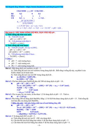 Võ Huỳnh Duy Khánh https://www.facebook.com/duyhuynh1102
CH3COOH →¬  H+
+ CH3COO-
.
Bđ 0,2 0 0,1
ĐLi x x x
CB 0,2 – x x x + 0,1 .
3
3
[ ].[ OO ]
[ OO ]
a
H CH C
K
CH C H
+ −
=
→ 1,75.10-5
(0,2 – x) = x.(x + 0,1)
Vì : x << 0,2 → 0,2 – x = 0,2 → x = 3,5.10-5
→ pH = 4,46 .
Bài toán 6. XÁC ĐỊNH NỒNG ĐỘ MOL DỰA VÀO ĐỘ pH .
1. Tính nồng độ mol của axit .
B1 : Tính [H+
] từ pH
- pH = a → [H+
] = 10-a
.
B2 : Viết phương trình điện li
- Từ [H+
] → [ axit ] .
2. Tính nồng độ mol bazo .
B1 : Tính [H+
] từ pH , rồi suy ra [OH-
] .
- pH = a → [H+
] = 10-a
- [H+
].[OH-
] = 10-14
→ [OH-
]
B2 : Viết phương trình điện li bazo .
- Từ [OH-
] → [bazo] .
 Chú ý :
• pH > 7 : môi trường bazo .
• pH < 7 : môi trường axit .
• Ph = 7 : môi trường trung tính .
Bài 6.1. Một dung dịch axit sunfuric có pH = 2 .
a). Tính nồng độ mol của axit sunfuric trong dung dịch đó . Biết rằng ở nồng độ này, sự phân li của
H2SO4 thành ion là hoàn toàn .
b). Tính nồng độ mol của ion OH-
trong dung dịch đó .
◙. a). [H2SO4] = 0,005 (M) .
b). [OH-
] = 10-12
(M) .
Bài 6.2. Cần bao nhiêu gam NaOH để pha chế 300 ml dung dịch có pH = 10 .
◙. pH = 10 → [H+
] = 10-10
.
Ta có : [H+
].[OH-
] = 10-14
→ [OH-
] = 10-4
(M) → nOH
-
= 3.10-5
(mol) .
NaOH → Na+
+ OH-
.
3.10-5
3.10-5
(mol)
→ mNaOH = 1,2.10-3
(g) .
Bài 6.3. Cho m gam Na vào nước, ta thu được 1,5 lít dung dịch có pH = 13 . Tính m .
◙. m = 3,45 (g) .
Bài 6.3. Pha loãng 200 ml dung dịch Ba(OH)2 bằng 1,3 lít H2O thu được dung dịch có pH = 13 . Tính nồng độ
mol ban đầu của dung dịch Ba(OH)2 .
 Điều cần nhớ : khi pha loãng chất tan số mol không thay đổi
◙. pH = 13 → [H+
] = 10-13
Ta có : [H+
].[OH-
] = 10-14
→ [OH-
] = 10-1
(M) → nOH
-
= 0,1.1,5 = 0,15 (mol) .
Ba(OH)2 → Ba2+
+ 2OH-
0,075 0,15 (mol) .
→ [Ba(OH)2] = 0,075/0,2 = 0,375 (M) .
Bài 6.4. V lít dung dịch HCl có pH = 3 .
a). Tính nồng độ mol các ion H+
, OH-
của dung dịch .
b). Cần bớt thể tích H2O bằng bao nhiêu V để thu được dung dịch có pH = 2 .
c). Cần thêm thể tích H2O bằng bao nhiêu V để thu được dung dịch có pH = 4 .
- 8 -
 