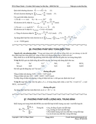 Lê Ph m Thành – C nhân Ch t Lư ng Cao Hóa H c – ðHSP Hà N i Nh n gia sư môn Hóa H c
Copyright © 2007 Lê Ph m Thành E-mail: thanh.lepham@gmail.com
Phone: 0976053496
Trang 10/14
Quá trình như ng electron: 3eFeFe
30
+→
+
(1)
S mol electron như ng là: (*)(mol)3
56
m
n ⋅=∑ nh−ênge
Các quá trình nh n electron:
+) T s t → oxit: O2 + 4e → 2O-2
(2)
S electron do O2 nh n là: (mol)
8
m12
4
32
m12
n
−
=⋅
−
=nhËn)(Oe 2
+) T oxit → mu i Fe3+
:
25
N3eN
++
→+ (3)
S electron do N nh n là: (mol)3,01,03n =×=nhËn)(Ne
⇒ T ng s electron nh n là: (**)(mol)0,3
8
m12
n +
−
=∑ nhËne
Áp d ng ñ nh lu t b o toàn electron ta có 0,3
8
m12
56
m
3nn +
−
=×⇒= ∑∑ nhËnenh−ênge
⇒ m = 10,08 (gam).
*** *** *** *** *** *** *** *** ************************
§§§§6666. P. P. P. PHƯƠNG PHÁP BHƯƠNG PHÁP BHƯƠNG PHÁP BHƯƠNG PHÁP BẢẢẢẢO TOÀN ĐIO TOÀN ĐIO TOÀN ĐIO TOÀN ĐIỆỆỆỆN TÍCHN TÍCHN TÍCHN TÍCH
Nguyên t c c a phương pháp: “Trong m t dung d ch n u t n t i ñ ng th i các ion dương và âm thì
theo ñ nh lu t b o toàn ñi n tích: t ng s ñi n tích dương b ng t ng s ñi n tích âm”.
ðây chính là cơ s ñ thi t l p phương trình bi u di n m i liên h gi a các ion trong dung d ch.
Ví d 24. K t qu xác ñ nh n ng ñ mol/lít c a các ion trong m t dung d ch như sau:
Ion: +
Na +2
Ca −
3NO −
Cl −
3HCO
S mol: 0,05 0,01 0,01 0,04 0,025
H i k t qu ñó ñúng hay sai? T i sao?
Hư ng d n gi i:
T ng s ñi n tích dương: 0,05 + 2.0,01 = 0,07 (mol)
T ng s ñi n tích âm: 0,01 + 0,04 + 0,025 = 0,075 (mol)
Ta th y t ng s ñi n tích dương ≠ t ng s ñi n tích âm ⇒ k t qu xác ñ nh trên là sai!
Ví d 25. L p bi u th c liên h gi a a, b, c, d trong dung d ch ch a a mol Na+
, b mol Ca2+
, c mol
−
3HCO và d mol Cl¯ .
Hư ng d n gi i:
Áp d ng ñ nh lu t b o toàn ñi n tích, ta có: a + 2b = c + d.
*** *** *** *** *** *** *** *** ************************
§7.§7.§7.§7. PHƯƠNG PHÁPPHƯƠNG PHÁPPHƯƠNG PHÁPPHƯƠNG PHÁP KHKHKHKHỐỐỐỐIIII LƯLƯLƯLƯỢỢỢỢNGNGNGNG MOLMOLMOLMOL TRUNG BÌNHTRUNG BÌNHTRUNG BÌNHTRUNG BÌNH
Kh i lư ng mol trung bình (KLMTB) c a m t h n h p là kh i lư ng c a m t 1 mol h n h p ñó:
∑
∑
=
=
== n
1i
i
n
1i
ii
hh
hh
n
.nM
n
m
M
Trong ñó: +) mhh là t ng s gam c a h n h p
+) nhh là t ng s mol c a h n h p
+) Mi là kh i lư ng mol c a ch t th i trong h n h p
+) ni là s mol c a ch t th i trong h n h p
 