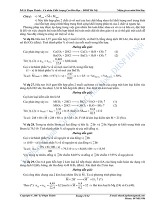 Lê Ph m Thành – C nhân Ch t Lư ng Cao Hóa H c – ðHSP Hà N i Nh n gia sư môn Hóa H c
Copyright © 2007 Lê Ph m Thành E-mail: thanh.lepham@gmail.com
Phone: 0976053496
Trang 11/14
Chú ý: +) maxmin MMM <<
+) N u h n h p g m 2 ch t có s mol c a hai ch t b ng nhau thì kh i lư ng mol trung bình
c a h n h p cũng chính b ng trung bình c ng kh i lư ng phân t c a 2 ch t và ngư c l i.
Phương pháp này ñư c áp d ng trong vi c gi i nhi u bài toán khác nhau c vô cơ và h u cơ, ñ c bi t
là ñ i v i vi c chuy n bài toán h n h p thành bài toán m t ch t r t ñơn gi n và ta có th gi i m t cách d
dàng. Sau ñây chúng ta cùng xét m t s ví d .
Ví d 26. Hòa tan 2,97 gam h n h p 2 mu i CaCO3 và BaCO3 b ng dung d ch HCl dư, thu ñư c 448
ml khí CO2 (ñktc). Tính thành ph n % s mol c a m i mu i trong h n h p.
Hư ng d n gi i:
Các ph n ng x y ra: CaCO3 + 2HCl → CaCl2 + H2O + CO2 ↑ (1)
BaCO3 + 2HCl → BaCl2 + H2O + CO2 ↑ (2)
T (1), (2) ⇒ (mol)0,02
22,4
0,448
nn 2COhh ===
G i x là thành ph n % v s mol c a CaCO3 trong h n h p
(1 – x) là thành ph n % v s mol c a BaCO3
Ta có: 5,0x
0,02
2,97
x)197.(100x1M2 =⇒=−+=muèi ⇒ %.50n%%n 33 CaCOBaCO ==
Ví d 27. Hòa tan 16,8 gam h n h p g m 2 mu i cacbonat và sunfit c a cùng m t kim lo i ki m vào
dung d ch HCl dư, thu ñư c 3,36 lít h n h p khí (ñktc). Xác ñ nh tên kim lo i ki m.
Hư ng d n gi i:
G i kim lo i ki m c n tìm là M
Các ph n ng x y ra: MCO3 + 2HCl → MCl2 + H2O + CO2 ↑ (1)
MSO3 + 2HCl → MCl2 + H2O + SO2 ↑ (2)
T (1), (2) ⇒ nmu i = nkhí = 112
15,0
16,8
M(mol)0,15
22,4
3,36
==⇒= muèi
Ta có: 26.M16802MM602M <<⇒+<<+ Vì M là kim lo i ki m nên M = 23 (Na).
Ví d 28. Trong t nhiên Brom có hai ñ ng v b n là: Br79
35 và Br.81
35 Nguyên t kh i trung bình c a
Brom là 79,319. Tính thành ph n % s nguyên t c a m i ñ ng v .
Hư ng d n gi i:
G i x là thành ph n % v s nguyên t c a ñ ng v Br79
35
⇒ (100 – x) là thành ph n % v s nguyên t c a ñ ng v Br81
35
Ta có: 15,95x10084,05;x79,319
100
x)81(10079x
ABr =−=⇒=
−+
=
V y trong t nhiên, ñ ng v Br79
35 chi m 84,05% và ñ ng v Br81
35 chi m 15,95% s nguyên t .
Ví d 29. Cho 6,4 gam h n h p 2 kim lo i k ti p thu c nhóm IIA c a b ng tu n hoàn tác d ng v i
dung d ch H2SO4 loãng, dư thu ñư c 4,48 lít H2 (ñktc). Xác ñ nh tên 2 kim lo i.
Hư ng d n gi i:
G i công th c chung c a 2 kim lo i nhóm IIA là M . Ta có phương trình ph n ng:
(*)HM2HM 2
2
↑+→+
++
Theo (*): 32
2,0
4,6
M(mol)0,2
22,4
4,48
nn 2HM
==⇒=== ⇒ Hai kim lo i là Mg (24) và Ca (40).
 