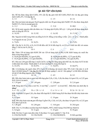 Lê Ph m Thành – C nhân Ch t Lư ng Cao Hóa H c – ðHSP Hà N i Nh n gia sư môn Hóa H c
Copyright © 2007 Lê Ph m Thành E-mail: thanh.lepham@gmail.com
Phone: 0976053496
Trang 12/14
§§§§8888.... BÀI TBÀI TBÀI TBÀI TẬẬẬẬP VP VP VP VẬẬẬẬN DN DN DN DỤỤỤỤNGNGNGNG
I.1. ð thu ñư c dung d ch CuSO4 16% c n l y m1 gam tinh th CuSO4.5H2O cho vào m2 gam dung
d ch CuSO4 8%. T l m1/m2 là:
A. 1/3 B. 1/4 C. 1/5 D. 1/6
I.2. Hòa tan hoàn toàn m gam Na2O nguyên ch t vào 40 gam dung d ch NaOH 12% thu ñư c dung d ch
NaOH 51%. Giá tr c a m (gam) là:
A. 11,3 B. 20,0 C. 31,8 D. 40,0
I.3. S lít nư c nguyên ch t c n thêm vào 1 lít dung d ch H2SO4 98% (d = 1,84 g/ml) ñ ñư c dung d ch
m i có n ng ñ 10% là:
A. 14,192 B. 15,192 C. 16,192 D. 17,192
I.4. Nguyên t kh i trung bình c a ñ ng là 63,54. ð ng có hai ñ ng v b n: Cu63
29 và Cu65
29 . Thành ph n
% s nguyên t c a Cu65
29 là:
A. 73,0% B. 34,2% C. 32,3% D. 27,0%
I.5. C n l y V1 lít CO2 và V2 lít CO ñ ñi u ch 24 lít h n h p H2 và CO có t kh i hơi ñ i v i metan
b ng 2. Giá tr c a V1 (lít) là:
A. 2 B. 4 C. 6 D. 8
I.6. Thêm 150 ml dung d ch KOH 2M vào 120 ml dung d ch H3PO4 0,1M. Kh i lư ng các mu i thu
ñư c trong dung d ch là:
A. 10,44 gam KH2PO4; 8,5 gam K3PO4 B. 10,44 gam K2HPO4; 12,72 gam K3PO4
C. 10,24 gam K2HPO4; 13,5 gam KH2PO4 D. 13,5 gam KH2PO4; 14,2 gam K3PO4
I.7. Hòa tan 2,84 gam h n h p 2 mu i CaCO3 và MgCO3 b ng dung d ch HCl dư, thu ñư c 0,672 lít khí
ñi u ki n tiêu chu n. Thành ph n % s mol c a MgCO3 trong h n h p là:
A. 33,33% B. 45,55% C. 54,45% D. 66,67%
I.8. A là khoáng v t cuprit ch a 45% Cu2O. B là khoáng v t tenorit ch a 70% CuO. C n tr n A và B
theo t l kh i lư ng T = mA/mB như th nào ñ ñư c qu ng C, mà t 1 t n qu ng C có th ñi u ch ñư c
t i ña 0,5 t n ñ ng nguyên ch t. T b ng:
A. 5/3 B. 5/4 C. 4/5 D. 3/5
I.9. ð t cháy hoàn toàn m gam m t h n h p g m C2H4, C3H6, C4H8 thu ñư c 4,4 gam CO2 và 2,52 gam
H2O. Giá tr c a m là:
A. 1,34 gam B. 1,48 gam C. 2,08 gam D. 2,16 gam
I.10. Dung d ch X có ch a a mol Na+
, b mol Mg2+
, c mol Cl¯ và d mol −2
4SO . Bi u th c nào dư i ñây là
ñúng?
A. a + 2b = c + 2d B. a + 2b = c + d C. a + b = c + d D. 2a + b = 2c + d
I.11. Crackinh 5,8 gam C4H10 thu ñư c h n h p khí X. Kh i lư ng H2O thu ñư c khi ñ t cháy hoàn toàn
X là:
A. 4,5 gam B. 9 gam C. 18 gam D. 36 gam
I.12. ð t cháy hoàn toàn m gam h n h p X g m CH4, C3H6 và C4H10 thu ñư c 4,4 gam CO2 và 2,52 gam
H2O, m có giá tr là:
A. 1,48 gam B. 2,48 gam C. 14,8 gam D. 24,8 gam
I.13. Cho 11,2 lít (ñktc) axetilen h p H2O (HgSO4, 80o
C). Kh i lư ng CH3CHO t o thành là:
A. 4,4 gam B. 12 gam C. 22 gam D. 44 gam
I.14. Oxi hóa 12 gam rư u ñơn ch c X thu ñư c 11,6 gam anñehit Y. V y X là:
A. CH3CH2CH2OH B. CH3CH2OH C. CH3CH(OH)CH3 D. K t qu khác
 