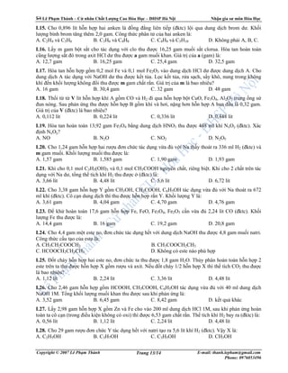 Lê Ph m Thành – C nhân Ch t Lư ng Cao Hóa H c – ðHSP Hà N i Nh n gia sư môn Hóa H c
Copyright © 2007 Lê Ph m Thành E-mail: thanh.lepham@gmail.com
Phone: 0976053496
Trang 13/14
I.15. Cho 0,896 lít h n h p hai anken là ñ ng ñ ng liên ti p (ñktc) l i qua dung d ch brom dư. Kh i
lư ng bình brom tăng thêm 2,0 gam. Công th c phân t c a hai anken là:
A. C2H4 và C3H6 B. C3H6 và C4H8 C. C4H8 và C5H10 D. Không ph i A, B, C.
I.16. L y m gam b t s t cho tác d ng v i clo thu ñư c 16,25 gam mu i s t clorua. Hòa tan hoàn toàn
cũng lư ng s t ñó trong axit HCl dư thu ñư c a gam mu i khan. Giá tr c a a (gam) là:
A. 12,7 gam B. 16,25 gam C. 25,4 gam D. 32,5 gam
I.17. Hòa tan h n h p g m 0,2 mol Fe và 0,1 mol Fe2O3 vào dung d ch HCl dư ñư c dung d ch A. Cho
dung d ch A tác d ng v i NaOH dư thu ñư c k t t a. L c k t t a, r a s ch, s y khô, nung trong không
khí ñ n kh i lư ng không ñ i thu ñư c m gam ch t r n. Giá tr c a m là bao nhiêu?
A. 16 gam B. 30,4 gam C. 32 gam D. 48 gam
I.18. Th i t t V lít h n h p khí A g m CO và H2 ñi qua h n h p b t CuO, Fe3O4, Al2O3 trong ng s
ñun nóng. Sau ph n ng thu ñư c h n h p B g m khí và hơi, n ng hơn h n h p A ban ñ u là 0,32 gam.
Giá tr c a V (ñktc) là bao nhiêu?
A. 0,112 lít B. 0,224 lít C. 0,336 lít D. 0,448 lít
I.19. Hòa tan hoàn toàn 13,92 gam Fe3O4 b ng dung d ch HNO3 thu ñư c 448 ml khí NxOy (ñktc). Xác
ñ nh NxOy?
A. NO B. N2O C. NO2 D. N2O5
I.20. Cho 1,24 gam h n h p hai rư u ñơn ch c tác d ng v a ñ v i Na th y thoát ra 336 ml H2 (ñktc) và
m gam mu i. Kh i lư ng mu i thu ñư c là:
A. 1,57 gam B. 1,585 gam C. 1,90 gam D. 1,93 gam
I.21. Khi cho 0,1 mol C3H5(OH)3 và 0,1 mol CH3COOH nguyên ch t, riêng bi t. Khi cho 2 ch t trên tác
d ng v i Na dư, t ng th tích khí H2 thu ñư c (ñktc) là:
A. 3,66 lít B. 4,48 lít C. 5,6 lít D. 6,72 lít
I.22. Cho 3,38 gam h n h p Y g m CH3OH, CH3COOH, C6H5OH tác d ng v a ñ v i Na thoát ra 672
ml khí (ñktc). Cô c n dung d ch thì thu ñư c h n h p r n Y. Kh i lư ng Y là:
A. 3,61 gam B. 4,04 gam C. 4,70 gam D. 4,76 gam
I.23. ð kh hoàn toàn 17,6 gam h n h p Fe, FeO, Fe3O4, Fe2O3 c n v a ñ 2,24 lít CO (ñktc). Kh i
lư ng Fe thu ñư c là:
A. 14,4 gam B. 16 gam C. 19,2 gam D. 20,8 gam
I.24. Cho 4,4 gam m t este no, ñơn ch c tác d ng h t v i dung d ch NaOH thu ñư c 4,8 gam mu i natri.
Công th c c u t o c a este là:
A. CH3CH2COOCH3 B. CH3COOCH2CH3
C. HCOOCH2CH2CH3 D. Không có este nào phù h p
I.25. ð t cháy h n h p hai este no, ñơn ch c ta thu ñư c 1,8 gam H2O. Th y phân hoàn toàn h n h p 2
este trên ta thu ñư c h n h p X g m rư u và axit. N u ñ t cháy 1/2 h n h p X thì th tích CO2 thu ñư c
là bao nhiêu?
A. 1,12 lít B. 2,24 lít C. 3,36 lít D. 4,48 lít
I.26. Cho 2,46 gam h n h p g m HCOOH, CH3COOH, C6H5OH tác d ng v a ñ v i 40 ml dung d ch
NaOH 1M. T ng kh i lư ng mu i khan thu ñư c sau khi ph n ng là:
A. 3,52 gam B. 6,45 gam C. 8,42 gam D. k t qu khác
I.27. L y 2,98 gam h n h p X g m Zn và Fe cho vào 200 ml dung d ch HCl 1M, sau khi ph n ng hoàn
toàn ta cô c n (trong ñi u ki n không có oxi) thì ñư c 6,53 gam ch t r n. Th tích khí H2 bay ra (ñktc) là:
A. 0,56 lít B. 1,12 lít C. 2,24 lít D. 4,48 lít
I.28. Cho 29 gam rư u ñơn ch c Y tác d ng h t v i natri t o ra 5,6 lít khí H2 (ñktc). V y X là:
A. C2H5OH B. C3H7OH C. C3H5OH D. CH3OH
 