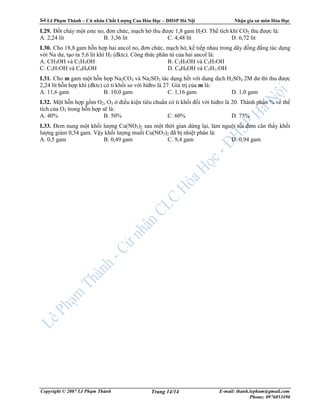 Lê Ph m Thành – C nhân Ch t Lư ng Cao Hóa H c – ðHSP Hà N i Nh n gia sư môn Hóa H c
Copyright © 2007 Lê Ph m Thành E-mail: thanh.lepham@gmail.com
Phone: 0976053496
Trang 14/14
I.29. ð t cháy m t este no, ñơn ch c, m ch h thu ñư c 1,8 gam H2O. Th tích khí CO2 thu ñư c là:
A. 2,24 lít B. 3,36 lít C. 4,48 lít D. 6,72 lít
I.30. Cho 18,8 gam h n h p hai ancol no, ñơn ch c, m ch h , k ti p nhau trong dãy ñ ng ñ ng tác d ng
v i Na dư, t o ra 5,6 lít khí H2 (ñktc). Công th c phân t c a hai ancol là:
A. CH3OH và C2H5OH B. C2H5OH và C3H7OH
C. C3H7OH và C4H9OH D. C4H9OH và C5H11OH
I.31. Cho m gam m t h n h p Na2CO3 và Na2SO3 tác d ng h t v i dung d ch H2SO4 2M dư thì thu ñư c
2,24 lít h n h p khí (ñktc) có t kh i so v i hiñro là 27. Giá tr c a m là:
A. 11,6 gam B. 10,0 gam C. 1,16 gam D. 1,0 gam
I.32. M t h n h p g m O2, O3 ñi u ki n tiêu chu n có t kh i ñ i v i hiñro là 20. Thành ph n % v th
tích c a O3 trong h n h p s là:
A. 40% B. 50% C. 60% D. 75%
I.33. ðem nung m t kh i lư ng Cu(NO3)2 sau m t th i gian d ng l i, làm ngu i r i ñem cân th y kh i
lư ng gi m 0,54 gam. V y kh i lư ng mu i Cu(NO3)2 ñã b nhi t phân là:
A. 0,5 gam B. 0,49 gam C. 9,4 gam D. 0,94 gam
 