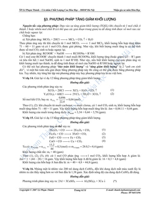 Lê Ph m Thành – C nhân Ch t Lư ng Cao Hóa H c – ðHSP Hà N i Nh n gia sư môn Hóa H c
Copyright © 2007 Lê Ph m Thành E-mail: thanh.lepham@gmail.com
Phone: 0976053496
Trang 6/14
§3.§3.§3.§3. PHƯƠNG PHÁP TĂNG GIPHƯƠNG PHÁP TĂNG GIPHƯƠNG PHÁP TĂNG GIPHƯƠNG PHÁP TĂNG GIẢẢẢẢM KHM KHM KHM KHỐỐỐỐI LƯI LƯI LƯI LƯỢỢỢỢNGNGNGNG
Nguyên t c c a phương pháp: D a vào s tăng gi m kh i lư ng (TGKL) khi chuy n t 1 mol ch t A
thành 1 ho c nhi u mol ch t B (có th qua các giai ño n trung gian) ta d dàng tính ñư c s mol c a các
ch t ho c ngư c l i.
Ch ng h n:
a) Xét ph n ng: MCO3 + 2HCl → MCl2 + CO2 ↑ + H2O
Theo ph n ng này thì khi chuy n t 1 mol MCO3 → 1 mol MCl2, kh i lư ng h n h p tăng thêm
71 – 60 = 11 gam và có 1 mol CO2 ñư c gi i phóng. Như v y, khi bi t lư ng mu i tăng ta có th tính
ñư c s mol CO2 sinh ra ho c ngư c l i.
b) Xét ph n ng: RCOOR’ + NaOH → RCOONa + R’OH
C 1 mol este RCOOR’ chuy n thành 1 mol mu i RCOONa, kh i lư ng tăng (ho c gi m) |23 – R’| gam
và tiêu t n h t 1 mol NaOH, sinh ra 1 mol R’OH. Như v y, n u bi t kh i lư ng c a este ph n ng và
kh i lư ng mu i t o thành, ta d dàng tính ñư c s mol c a NaOH và R’OH ho c ngư c l i.
Có th nói hai phương pháp “b o toàn kh i lư ng” và “tăng gi m kh i lư ng” là 2 “anh em sinh
ñôi”, vì m t bài toán n u gi i ñư c b ng phương pháp này thì cũng có th gi i ñư c b ng phương pháp
kia. Tuy nhiên, tùy t ng bài t p mà phương pháp này hay phương pháp kia là ưu vi t hơn.
Ví d 14. Gi i l i ví d 12 b ng phương pháp tăng gi m kh i lư ng.
Hư ng d n gi i:
Các phương trình ph n ng x y ra:
XCO3 + 2HCl → XCl2 + H2O + CO2 ↑
Y2(CO3)3 + 6HCl → 2YCl3 + 3H2O + 3CO2 ↑
(1)
(2)
S mol khí CO2 bay ra: (mol)04,0
22,4
0,896
n 2CO ==
Theo (1), (2): khi chuy n t mu i cacbonat → mu i clorua, c 1 mol CO2 sinh ra, kh i lư ng h n h p
mu i tăng thêm 71 – 60 = 11 gam. V y kh i lư ng h n h p mu i tăng lên là: ∆m = 0,04.11 = 0,44 gam.
Kh i lư ng c a mu i trong dung d ch: =muèim 3,34 + 0,44 = 3,78 (gam).
Ví d 15. Gi i l i ví d 13 b ng phương pháp tăng gi m kh i lư ng.
Hư ng d n gi i:
Các phương trình ph n ng có th x y ra:
3Fe2O3 + CO → 2Fe3O4 + CO2
Fe3O4 + CO → 3FeO + CO2
FeO + CO → Fe + CO2
CuO + CO → Cu + CO2
(1)
(2)
(3)
(4)
Ta có: (gam)8,43,0.28m(mol)3,0
44
13,2
nn COCO2
==⇒=== (p−)p−)(CO
Kh i lư ng ch t r n: mr = 40 (gam)
Theo (1), (2), (3), (4): c 1 mol CO ph n ng → 1 mol CO2, kh i lư ng h n h p A gi m là:
∆m = 1 × (44 – 28) = 16 gam. V y kh i lư ng h n h p A ñã b gi m là: 16 × 0,3 = 4,8 (gam)
Kh i lư ng c a h n h p A ban ñ u là: m = 40 + 4,8 = 44,8 (gam).
Ví d 16. Nhúng m t lá nhôm vào 200 ml dung d ch CuSO4, ñ n khi dung d ch m t màu xanh l y lá
nhôm ra cân th y n ng hơn so v i ban ñ u là 1,38 gam. Xác ñ nh n ng ñ c a dung d ch CuSO4 ñã dùng.
Hư ng d n gi i:
Phương trình ph n ng x y ra: 2Al + 3CuSO4 → Al2(SO4)3 + 3Cu ↓ (*)
 