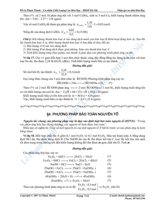 Lê Ph m Thành – C nhân Ch t Lư ng Cao Hóa H c – ðHSP Hà N i Nh n gia sư môn Hóa H c
Copyright © 2007 Lê Ph m Thành E-mail: thanh.lepham@gmail.com
Phone: 0976053496
Trang 7/14
Theo (*): c 2 mol Al ph n ng h t v i 3 mol CuSO4, sinh ra 3 mol Cu, kh i lư ng thanh nhôm tăng
lên: ∆m = 3.64 – 2.27 = 138 (gam).
V y s mol CuSO4 ñã tham gia ph n ng là: (mol)0,033
138
1,38
n 4CuSO =⋅=
N ng ñ c a dung d ch CuSO4: (M).0,15
0,2
0,03
CM ==
Chú ý: Khi nhúng thanh kim lo i A vào dung d ch mu i c a kim lo i B (kém ho t ñ ng hơn A). Sau khi
l y thanh kim lo i A ra, kh i lư ng thanh kim lo i A ban ñ u s thay ñ i do:
1) M t lư ng A b tan vào dung d ch
2) M t lư ng B t dung d ch ñư c gi i phóng, bám vào thanh kim lo i A
3) Tính kh i lư ng tăng (hay gi m) c a thanh A ph i d a vào phương trình ph n ng c th .
Ví d 17. Cho 11 gam h n h p 3 axit ñơn ch c thu c cùng dãy ñ ng ñ ng tác d ng hoàn toàn v i kim
lo i Na dư, thu ñư c 2,24 lít khí H2 (ñktc). Tính kh i lư ng mu i h u cơ t o thành.
Hư ng d n gi i:
S mol khí H2 t o thành: (mol)0,1
22,4
2,24
n 2H ==
G i công th c chung c a 3 axit ñơn ch c là: COOH.R Phương trình ph n ng x y ra:
2HCOONaR2Na2COOHR2 +→+ (*)
Theo (*): c 2 mol COOHR ph n ng → 2 mol COONaR và 1 mol H2, kh i lư ng mu i tăng lên
so v i kh i lư ng c a axit là: ∆m = (gam)4445)]R(23)44R2.[( =+−++
Kh i lư ng mu i h u cơ l n hơn axit là: m = 44.0,1 = 4,4 (gam)
V y, kh i lư ng mu i h u cơ t o thành là: 11 + 4,4 = 15,4 (gam).
*** *** *** *** *** *** *** *** ************************
§4.§4.§4.§4. PHƯƠNG PHÁP BPHƯƠNG PHÁP BPHƯƠNG PHÁP BPHƯƠNG PHÁP BẢẢẢẢO TOÀN NGUYÊN TO TOÀN NGUYÊN TO TOÀN NGUYÊN TO TOÀN NGUYÊN TỐỐỐỐ
Nguyên t c chung c a phương pháp này là d a vào ñ nh lu t b o toàn nguyên t (BTNT): “Trong
các ph n ng hóa h c thông thư ng, các nguyên t luôn ñư c b o toàn”.
ði u này có nghĩa là: T ng s mol nguyên t c a m t nguyên t X b t kì trư c và sau ph n ng là luôn
b ng nhau.
Ví d 18. H n h p ch t r n A g m 0,1 mol Fe2O3 và 0,1 mol Fe3O4. Hòa tan hoàn toàn A b ng dung
d ch HCl dư, thu ñư c dung d ch B. Cho NaOH dư vào B, thu ñư c k t t a C. L c l y k t t a, r a s ch
r i ñem nung trong không khí ñ n kh i lư ng không ñ i thu ñư c m gam ch t r n D. Tính m.
Hư ng d n gi i:
Các ph n ng hóa h c x y ra:
Fe2O3 + 6HCl → 2FeCl3 + 3H2O
Fe3O4 + 8HCl → FeCl2 + 2FeCl3 + 4H2O
NaOH + HCl → NaCl + H2O
2NaOH + FeCl2 → 2NaCl + Fe(OH)2 ↓
3NaOH + FeCl3 → 3NaCl + Fe(OH)3 ↓
4Fe(OH)2 + 2H2O + O2 →
0
t
4Fe(OH)3
2Fe(OH)3 →
0
t
Fe2O3 + 3H2O
(1)
(2)
(3)
(4)
(5)
(6)
(7)
Theo các phương trình ph n ng ta có sơ ñ : 32
43
32
OFe
mol0,1:OFe
mol0,1:OFe
⇒



(r n D)
 