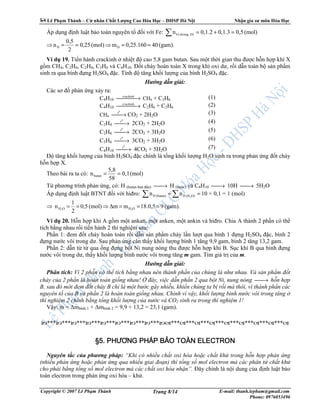 Lê Ph m Thành – C nhân Ch t Lư ng Cao Hóa H c – ðHSP Hà N i Nh n gia sư môn Hóa H c
Copyright © 2007 Lê Ph m Thành E-mail: thanh.lepham@gmail.com
Phone: 0976053496
Trang 8/14
Áp d ng ñ nh lu t b o toàn nguyên t ñ i v i Fe: (mol)0,50,1.30,1.2n D)(trongFe =+=∑
⇒ (gam).400,25.160m(mol)0,25
2
0,5
n DD ==⇒==
Ví d 19. Ti n hành crackinh nhi t ñ cao 5,8 gam butan. Sau m t th i gian thu ñư c h n h p khí X
g m CH4, C2H6, C2H4, C3H6 và C4H10. ð t cháy hoàn toàn X trong khí oxi dư, r i d n toàn b s n ph m
sinh ra qua bình ñ ng H2SO4 ñ c. Tính ñ tăng kh i lư ng c a bình H2SO4 ñ c.
Hư ng d n gi i:
Các sơ ñ ph n ng x y ra:
C4H10  →crackinh
CH4 + C3H6 (1)
C4H10  →crackinh
C2H6 + C2H6 (2)
CH4 →
0
t
CO2 + 2H2O (3)
C2H4 →
0
t
2CO2 + 2H2O (4)
C2H6 →
0
t
2CO2 + 3H2O (5)
C3H6 →
0
t
3CO2 + 3H2O (6)
C4H10 →
0
t
4CO2 + 5H2O (7)
ð tăng kh i lư ng c a bình H2SO4 ñ c chính là t ng kh i lư ng H2O sinh ra trong ph n ng ñ t cháy
h n h p X.
Theo bài ra ta có: (mol)0,1
58
5,8
nbutan ==
T phương trình ph n ng, có: H (butan ban ñ u) → H (nư c) và C4H10 → 10H → 5H2O
Áp d ng ñ nh lu t BTNT ñ i v i hiñro: == ∑∑ O)(HH(butan)H 2
nn 10 × 0,1 = 1 (mol)
⇒ (gam).918.0,5mm(mol)0,5
2
1
n OHOH 22
===∆⇒==
Ví d 20. H n h p khí A g m m t ankan, m t anken, m t ankin và hiñro. Chia A thành 2 ph n có th
tích b ng nhau r i ti n hành 2 thí nghi m sau:
Ph n 1: ñem ñ t cháy hoàn toàn r i d n s n ph m cháy l n lư t qua bình 1 ñ ng H2SO4 ñ c, bình 2
ñ ng nư c vôi trong dư. Sau ph n ng cân th y kh i lư ng bình 1 tăng 9,9 gam, bình 2 tăng 13,2 gam.
Ph n 2: d n t t qua ng ñ ng b t Ni nung nóng thu ñư c h n h p khí B. S c khí B qua bình ñ ng
nư c vôi trong dư, th y kh i lư ng bình nư c vôi trong tăng m gam. Tìm giá tr c a m.
Hư ng d n gi i:
Phân tích: Vì 2 ph n có th tích b ng nhau nên thành ph n c a chúng là như nhau. Và s n ph m ñ t
cháy c a 2 ph n là hoàn toàn gi ng nhau! ñây, vi c d n ph n 2 qua b t Ni, nung nóng → h n h p
B, sau ñó m i ñem ñ t cháy B ch là m t bư c gây nhi u, khi n chúng ta b r i mà thôi, vì thành ph n các
nguyên t c a B và ph n 2 là hoàn toàn gi ng nhau. Chính vì v y, kh i lư ng bình nư c vôi trong tăng
thí nghi m 2 chính b ng t ng kh i lư ng c a nư c và CO2 sinh ra trong thí nghi m 1!
V y: m = ∆mbình 1 + ∆mbình 2 = 9,9 + 13,2 = 23,1 (gam).
*** *** *** *** *** *** *** *** ************************
§5.§5.§5.§5. PHƯƠNG PHÁP BPHƯƠNG PHÁP BPHƯƠNG PHÁP BPHƯƠNG PHÁP BẢẢẢẢO TOÀN ELECTRONO TOÀN ELECTRONO TOÀN ELECTRONO TOÀN ELECTRON
Nguyên t c c a phương pháp: “Khi có nhi u ch t oxi hóa ho c ch t kh trong h n h p ph n ng
(nhi u ph n ng ho c ph n ng qua nhi u giai ño n) thì t ng s mol electron mà các phân t ch t kh
cho ph i b ng t ng s mol electron mà các ch t oxi hóa nh n”. ðây chính là n i dung c a ñ nh lu t b o
toàn electron trong ph n ng oxi hóa – kh .
 