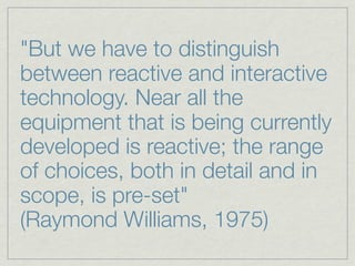"But we have to distinguish
between reactive and interactive
technology. Near all the
equipment that is being currently
developed is reactive; the range
of choices, both in detail and in
scope, is pre-set"
(Raymond Williams, 1975)
 