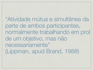 “Atividade mútua e simultânea da
parte de ambos participantes,
normalmente trabalhando em prol
de um objetivo, mas não
necessariamente”
(Lippman, apud Brand, 1988)
 