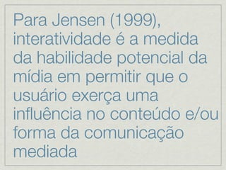 Para Jensen (1999),
interatividade é a medida
da habilidade potencial da
mídia em permitir que o
usuário exerça uma
inﬂuência no conteúdo e/ou
forma da comunicação
mediada
 