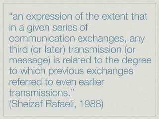 “an expression of the extent that
in a given series of
communication exchanges, any
third (or later) transmission (or
message) is related to the degree
to which previous exchanges
referred to even earlier
transmissions.”
(Sheizaf Rafaeli, 1988)
 