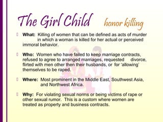 The Girl Child

honor killing

 What: Killing of women that can be defined as acts of murder
in which a woman is killed for her actual or perceived
immoral behavior.
 Who: Women who have failed to keep marriage contracts,
refused to agree to arranged marriages, requested divorce,
flirted with men other then their husbands, or for ‘allowing’
themselves to be raped.
 Where: Most prominent in the Middle East, Southwest Asia,
and Northwest Africa.
 Why: For violating sexual norms or being victims of rape or
other sexual rumor. This is a custom where women are
treated as property and business contracts.

 