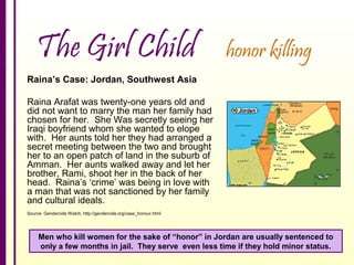 The Girl Child

honor killing

Raina’s Case: Jordan, Southwest Asia
Raina Arafat was twenty-one years old and
did not want to marry the man her family had
chosen for her. She Was secretly seeing her
Iraqi boyfriend whom she wanted to elope
with. Her aunts told her they had arranged a
secret meeting between the two and brought
her to an open patch of land in the suburb of
Amman. Her aunts walked away and let her
brother, Rami, shoot her in the back of her
head. Raina’s ‘crime’ was being in love with
a man that was not sanctioned by her family
and cultural ideals.
Source: Gendercide Watch, http://gendercide.org/case_honour.html

Men who kill women for the sake of “honor” in Jordan are usually sentenced to
only a few months in jail. They serve even less time if they hold minor status.

 