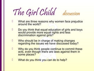 The Girl Child

discussion



What are three reasons why women face prejudice
around the world?



Do you think that equal education of girls and boys
would provide more equal rights and less
discrimination against girls?



Who should be in charge of making changes
regarding the issues we have discussed today?



Why do you think people continue to commit these
acts, even though there are laws against them in
some places?



What do you think you can do to help?

 
