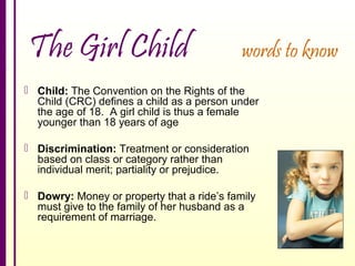 The Girl Child

words to know

 Child: The Convention on the Rights of the
Child (CRC) defines a child as a person under
the age of 18. A girl child is thus a female
younger than 18 years of age
 Discrimination: Treatment or consideration
based on class or category rather than
individual merit; partiality or prejudice.
 Dowry: Money or property that a ride’s family
must give to the family of her husband as a
requirement of marriage.

 