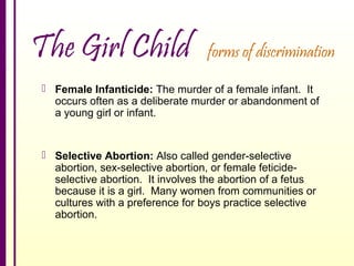 The Girl Child

forms of discrimination

 Female Infanticide: The murder of a female infant. It
occurs often as a deliberate murder or abandonment of
a young girl or infant.

 Selective Abortion: Also called gender-selective
abortion, sex-selective abortion, or female feticideselective abortion. It involves the abortion of a fetus
because it is a girl. Many women from communities or
cultures with a preference for boys practice selective
abortion.

 