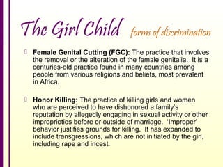 The Girl Child

forms of discrimination

 Female Genital Cutting (FGC): The practice that involves
the removal or the alteration of the female genitalia. It is a
centuries-old practice found in many countries among
people from various religions and beliefs, most prevalent
in Africa.
 Honor Killing: The practice of killing girls and women
who are perceived to have dishonored a family’s
reputation by allegedly engaging in sexual activity or other
improprieties before or outside of marriage. ‘Improper’
behavior justifies grounds for killing. It has expanded to
include transgressions, which are not initiated by the girl,
including rape and incest.

 