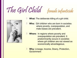 The Girl Child

female infanticide

 What: The deliberate killing of a girl child.
 Who: Girl children who are born in societies
where poverty, overpopulation, and
male biases are prevalent.
 Where: In regions where poverty and
overpopulation are prevalent. It
predominantly occurs in societies
where girl children are not viewed as
economically advantageous.
 Why: Lineage, Income, Dowry, Protection,
Government

 