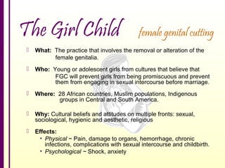 The Girl Child

female genital cutting



What: The practice that involves the removal or alteration of the
female genitalia.



Who: Young or adolescent girls from cultures that believe that
FGC will prevent girls from being promiscuous and prevent
them from engaging in sexual intercourse before marriage.



Where: 28 African countries, Muslim populations, Indigenous
groups in Central and South America.



Why: Cultural beliefs and attitudes on multiple fronts: sexual,
sociological, hygienic and aesthetic, religious



Effects:
• Physical ~ Pain, damage to organs, hemorrhage, chronic
infections, complications with sexual intercourse and childbirth.
• Psychological ~ Shock, anxiety

 