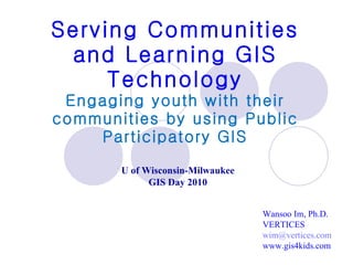 Serving Communities and Learning GIS Technology Engaging youth with their communities by using Public Participatory GIS Wansoo Im, Ph.D. VERTICES [email_address] www.gis4kids.com U of Wisconsin-Milwaukee GIS Day 2010 