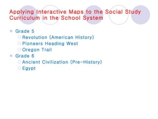 Applying Interactive Maps to the Social Study Curriculum in the School System Grade 5 Revolution (American History) Pioneers Heading West Oregon Trail Grade 6 Ancient Civilization (Pre-History) Egypt 
