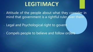 LEGITIMACY
- Attitude of the people about what they consider in
mind that government is a rightful ruler over them
- Legal and Psychological right to govern
- Compels people to believe and follow orders
 