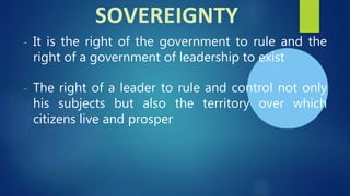 - It is the right of the government to rule and the
right of a government of leadership to exist
- The right of a leader to rule and control not only
his subjects but also the territory over which
citizens live and prosper
SOVEREIGNTY
 